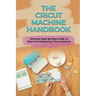 The Cricut Machine Handbook: Ultimate Step-By-Step Guide To Start And Mastering Cricut Machine: How To Turn Cricut Ideas Into Business Products
