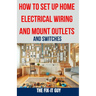 How to Set Up Home Electrical Wiring and Mount Outlets and Switches: The Ultimate DIY Guide to Safely Installing Electrical Circuits, Switches, and Ou