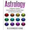 Astrology: A Beginner's Guide to Understand the 12 Zodiac Signs and Their Secret Meanings (Signs, Horoscope, New Age, Astrology Calendar Book 1)