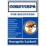 Cordyceps for Beginners: Unlocking Vitality, Harnessing Cordyceps Unveiled For Wellness, Stamina, Healing, Energy, Health, And Immunity