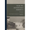 How we Advertised America; the First Telling of the Amazing Story of the Committee on Public Informa