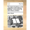The Origin of Building: Or, the Plagiarism of the Heathens Detected. in Five Books. by John Wood, Architect.