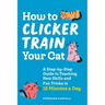 How to Clicker Train Your Cat: A Step-By-Step Guide to Teaching New Skills and Fun Tricks in 15 Minutes a Day