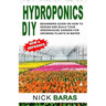 Hydroponics DIY: Beginners Guide On How To Design And Build your Greenhouse Garden For Growing Plants In Water