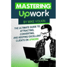 Mastering Upwork: The Ultimate Guide To Attracting, Converting, And Keeping Excellent Clients On Upwork