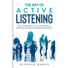 The Art of Active Listening: How to Listen Effectively in 10 Simple Steps to Improve Relationships and Increase Productivity