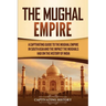 The Mughal Empire: A Captivating Guide to the Mughal Empire in South Asia and the Impact the Mughals Had on the History of India
