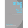 Get Good At Sales: A Fundamental Guide to Guarantee Your Success in Sales and in Life