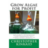 Grow Algae for Profit: How to Build a Photobioreactor for Growing Algae for Proteins, Lipids, Carbohydrates, Anti-Oxidants, Biofuels, Biodies
