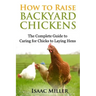 How To Raise Backyard Chickens: The Complete Guide to Caring for Chicks to Laying Hens