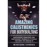 AMAZING CALISTHENICS For BODYBUILDING: HUNDREDS OF BODYWEIGHT EXERCISES AND BODYWEIGHT WORKOUTS TO BUILD a BODY YOU HAVE ONLY EVER DREAMED OF