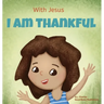 With Jesus I am Thankful: A Christian children's book about gratitude, helping kids give thanks in any circumstance; great biblical gift for tha