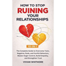 How to Stop Ruining Your Relationships 10-in-1: The Complete Guide to Overcome Toxic, Negative, Rude, and Hurtful Behaviors, Master Anger Control, Bui