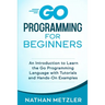 Go Programming for Beginners: An Introduction to Learn the Go Programming Language with Tutorials and Hands-On Examples
