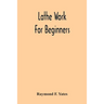 Lathe Work For Beginners; A Practical Treatise On Lathe Work With Complete Instructions For Properly Using The Various Tools, Including Complete Direc