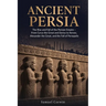 Ancient Persia: The Rise and Fall of the Persian Empire - From Cyrus the Great and Darius to Xerxes, Alexander the Great, and the Fall of Persepolis