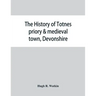 The history of Totnes priory & medieval town, Devonshire, together with the sister priory of Tywardreath, Cornwall; compiled from original records