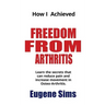 How I Achieved Freedom From Arthritis: Learn the secrets that can reduce pain and increase movement in Osteoarthritis