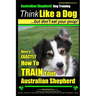 Australian Shepherd Dog Training Think Like a Dog, But Don't Eat Your Poop!: Here's EXACTLY How To Train Your Australian Shepherd