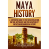 Maya History: A Captivating Guide to the Maya Civilization, Culture, Mythology, and the Maya Peoples' Impact on Mesoamerican History