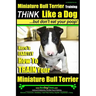 Miniature Bull Terrier Training Think Like a Dog, But Don't Eat Your Poop!: Here's EXACTLY How to TRAIN Your Miniature Bull Terrier
