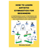 How to Learn Artistic Gymnastics for Beginners: A Comprehensive Guide to Performing and Teaching Gymnastics Skills for Beginners and Championship-Leve