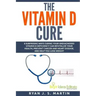 The Vitamin D Cure: 8 Surprising Ways Curing Your Undiagnosed Vitamin D Deficiency Can Revitalize Your Health, Prevent Cancer and Heart Di