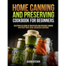 Home Canning and Preserving Cookbook For Beginners: An Effortless Guide of Water Bath and Pressure Canning with Tasty Meat, Bean, Jam Recipes and More
