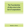 The true doctrine of ultra vires in the law of corporations; being a concise presentation of the doctrine in its application to the powers and liabili