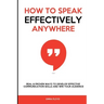 How to Speak Effectively Anywhere: Real & Proven Ways to Develop Effective Communication Skills and Win Your Audience