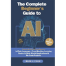 The Complete Beginner's Guide to AI: Unlock Artificial Intelligence in Plain Language - From Machine Learning Basics to Real-World Applications & No-C