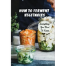 How To Ferment Vegetables: Everything You Need To Know: Tips For Delicious Fermented Vegetables
