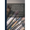 A Manual on Flower Painting in Oil Colours From Nature: With Instructions for Preliminary Practice: Also a Section on Flower Painting in Water Colours