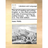 The Art of Reading and Writing English: Or, the Chief Principles and Rules of Pronouncing Our Mother-Tongue, ... by I. Watts, D.D. the Ninth Edition.