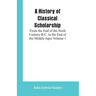 A History of Classical Scholarship: From the End of the Sixth Century B.C. to the End of the Middle Ages Volume 1