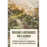 Building A Greenhouse For A Garden: Perfect Guide For Beginners To Run Your Own Greenhouse: How To Build A Greenhouse In Detail