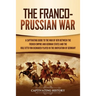 The Franco-Prussian War: A Captivating Guide to the War of 1870 between the French Empire and German States and the Role Otto von Bismarck Played in t