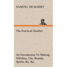 The Practical Distiller An Introduction To Making Whiskey, Gin, Brandy, Spirits, &c. &c. of Better Quality, and in Larger Quantities, than Produced by