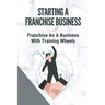 Starting A Franchise Business: Franchise As A Business With Training Wheels: Guide To Franchise Your Business