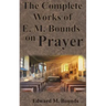 The Complete Works of E.M. Bounds on Prayer: Including: POWER, PURPOSE, PRAYING MEN, POSSIBILITIES, REALITY, ESSENTIALS, NECESSITY, WEAPON