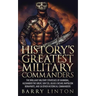 History's Greatest Military Commanders: The Brilliant Military Strategies Of Hannibal, Alexander The Great, Sun Tzu, Julius Caesar, Napoleon Bonaparte