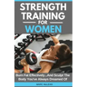 Strength Training For Women: Burn Fat Effectively...And Sculpt The Body You've Always Dreamed Of