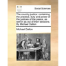 The country justice: containing the practice, duty and power of the justices of the peace, as well in as out of their sessions. By Michael Dalton