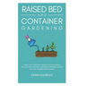 Raised Bed and Container Gardening: 9 Practical Steps For Turning Your Backyard or Balcony Into Your First Successful Vegetable Garden. Low-Cost and B
