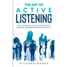 The Art of Active Listening: How to Listen Effectively in 10 Simple Steps to Improve Relationships and Increase Productivity