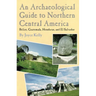 An Archaeological Guide to Northern Central America Belize, Guatemala, Honduras, and El Salvador