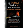 AI Bullseye Tactics For Non-Technical Business Leaders: Artificial Intelligence to Hit Business Value Targets, Tackle Unsolvable Problems, and Generat