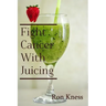 Fight Cancer With Juicing: Use the Power of Natural Juice to Help Prevent and Fight Off Cancer