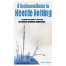 A Beginners Guide to Needle Felting: A step by step guide in learning the creativity artwork of needle felting