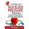 Natural High Blood Pressure Solutions: Lower Your Blood Pressure Naturally Using Diet And Natural Remedies Without Medication